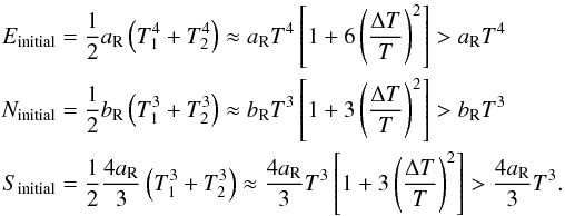 \begin{eqnarray} E_{\rm initial}&&=\frac{1}{2}\aR\left(T_1^4+T_2^4\right)\approx \aR T^4\left[1+6\left(\frac{\Delta T}{T}\right)^2\right]>\aR T^4\nonumber\\ N_{\rm initial}&&=\frac{1}{2}\bR\left(T_1^3+T_2^3\right)\approx \bR T^3\left[1+3\left(\frac{\Delta T}{T}\right)^2\right]>\bR T^3\nonumber\\ \label{initialeq} S_{\rm initial}&&=\frac{1}{2}\frac{4\aR}{3}\left(T_1^3+T_2^3\right)\approx \frac{4\aR}{3} T^3\left[1+3\left(\frac{\Delta T}{T}\right)^2\right]>\frac{4\aR}{3} T^3. \end{eqnarray}