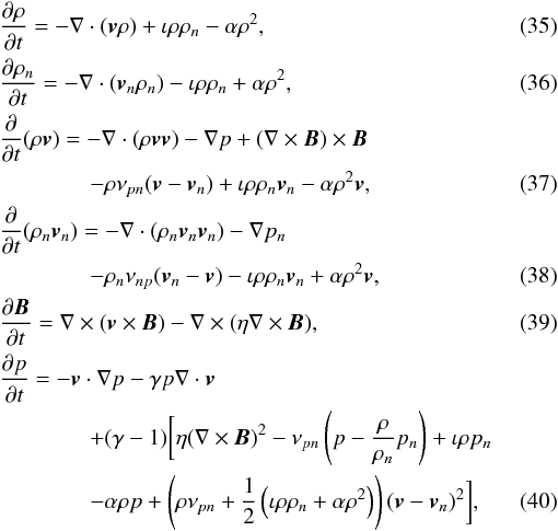 \begin{eqnarray} && {\partial \rho \over \partial t} = - \nabla \cdot ( \vec{v} \rho) + \iota \rho \rho_n - \alpha \rho^2, \\ && {\partial \rho_n \over \partial t} = - \nabla \cdot ( \vec{v}_n \rho_n) - \iota \rho \rho_n + \alpha \rho^2, \\ &&{\partial \over \partial t} ( \rho \vec{v}) = - \nabla \cdot ( \rho \vec{v}\vec{v} ) - \nabla p + (\nabla \times \vec{B}) \times \vec{B} \nonumber \\ && \qquad\qquad - \rho \nu_{pn} (\vec{v} - \vec{v}_n) + \iota \rho \rho_n \vec{v}_n - \alpha \rho^2 \vec{v}, \\ &&{\partial \over \partial t} ( \rho_n \vec{v}_n) = - \nabla \cdot ( \rho_n \vec{v}_n\vec{v}_n ) - \nabla p_n \nonumber \\ && \qquad\qquad - \rho_n \nu_{np} (\vec{v}_n - \vec{v}) - \iota \rho \rho_n \vec{v}_n + \alpha \rho^2 \vec{v}, \\ && { \partial \vec{B} \over \partial t } = \nabla \times (\vec{v} \times \vec{B}) - \nabla \times ( \eta \nabla \times \vec{B} ), \\ &&{\partial p \over \partial t} = - \vec{v} \cdot \nabla p -\gamma p \nabla \cdot \vec{v} \nonumber \\ && \qquad\qquad + (\gamma -1) \biggl[ \eta (\nabla \times \vec{B})^2 - \nu_{pn} \left( p - {\rho \over \rho_n} p_n \right) +\iota \rho p_n \nonumber \\ &&\qquad \qquad - \alpha \rho p + \left(\rho \nu_{pn} +{1 \over 2}\left(\iota \rho \rho_n + \alpha \rho^2\right)\right) (\vec{v} - \vec{v}_n)^2 \biggr], \end{eqnarray}