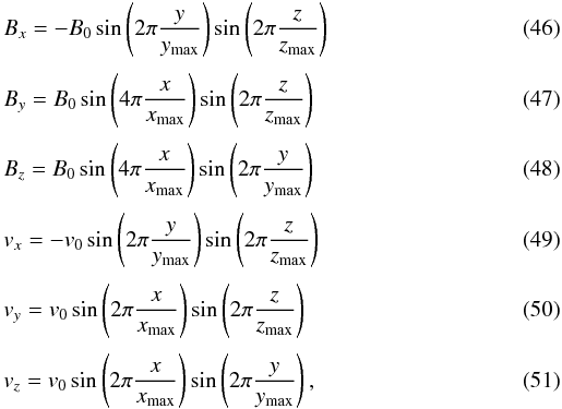 \begin{eqnarray} &&B_x = - B_0 \sin\left( 2\pi\frac{y}{y_\ind{max}} \right)\sin\left( 2\pi\frac{z}{z_\ind{max}} \right) \\[1mm] &&B_y = B_0 \sin\left( 4\pi\frac{x}{x_\ind{max}} \right)\sin\left( 2\pi\frac{z}{z_\ind{max}} \right) \\[1mm] &&B_z = B_0 \sin\left( 4\pi\frac{x}{x_\ind{max}} \right)\sin\left( 2\pi\frac{y}{y_\ind{max}} \right) \\[1mm] &&v_x = - v_0 \sin\left( 2\pi\frac{y}{y_\ind{max}} \right)\sin\left( 2\pi\frac{z}{z_\ind{max}} \right) \\[1mm] &&v_y = v_0 \sin\left( 2\pi\frac{x}{x_\ind{max}} \right)\sin\left( 2\pi\frac{z}{z_\ind{max}} \right) \\[1mm] &&v_z = v_0 \sin\left( 2\pi\frac{x}{x_\ind{max}} \right)\sin\left( 2\pi\frac{y}{y_\ind{max}} \right), \end{eqnarray}