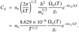 \begin{eqnarray} \Cij &=& \Ne \left( { 2 \pi \over k T } \right) ^{1/2} {\hbar^2 \over \me^{3/2}} { \Omegaij ( T ) \over \gi } {\rm e}^{ - h \nuij/k T } \nonumber\\[2mm] &=& \Ne { 8.629 \times 10^{-6} \over T^{1/2}} { \Omegaij ( T ) \over \gi } {\rm e}^{ - h \nuij/k T }. \label{eqn:Cij} \end{eqnarray}