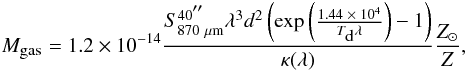 \begin{eqnarray} \label{gas mass} M_{\mbox{\tiny gas}} = 1.2\times 10^{-14}\frac{S_{870~\mu{\rm m}}^{40 \arcsec} \lambda^3 d^2 \left({{\rm exp}} \left(\frac{1.44 \;\times\; 10^4}{T_{\mbox{\tiny d}} \lambda}\right)-1 \right)}{\kappa (\lambda)} \frac{Z_{\odot}}{Z}, \end{eqnarray}