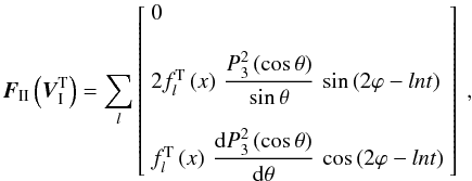 % subequation 2423 0 \begin{equation} \vec{F}_{\II}\left(\vec{V}_\I^{\rm T}\right) = \sum_{l} \left[ \begin{array}{l} 0 \\ \\ 2 f_{l}^{\rm T}\left(x\right) \, \dfrac{P_3^2\left(\cos\theta\right)}{\sin\theta} \, \sin\left(2\varphi - ln t\right) \\ \\ f_{l}^{\rm T}\left(x\right)\, \dfrac{\mrm d P_3^2\left(\cos\theta\right)}{\mrm d\theta} \, \cos\left(2\varphi - ln t\right) \end{array} \right] \text{ ,} \label{FVIT} \end{equation}