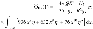 \begin{eqnarray} {\widehat\Phi}_{\II,l}(1) = - \frac{4 \pi}{35} \frac{{\mathcal G} R^2}{g_s} \, \frac{U_l}{R^2 g_s} \, \sigma_l \nonumber\\ \times \int_{x_{\rm BCZ}}^1 \left[ 936\,x^8\,{\eta} + 632\,x^9\,{\eta}' +76 \,x^{10}\,{\eta}'' \right] \mrm dx, \label{PhiII} \end{eqnarray}