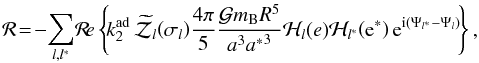 \begin{equation} \label{Rdef} {\mathcal R} \!= \!- \!\sum_{l,l^{*}} \! \Re \left\{ \! k_{2}^\mrm{ad} \, {\widetilde{\mathcal Z}}_{l}\! \left(\sigma_{l}\right) \! \frac{4\pi}{5} \frac{ \mcal G m_{\rm B} R^5 }{a^3{a^*}^3} \mcal H_{l} (e) \mcal H_{l^{*}} \! \left({\rm e}^{*}\right) {\rm e}^{{\rm i} \left( \Psi_{l^*} - \Psi_{l} \right)} \!\right\}, \end{equation}