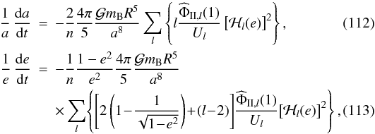 \begin{eqnarray} \frac{1}{a} \, \frac{\mrm da}{\mrm dt} &=& - \frac{2}{n} \frac{4\pi}{5} \frac{\mcal G m_{\rm B} R^5}{a^8} \sum_l \left\{ l\frac{ {\widehat\Phi}_{\II,l}(1) }{U_l} \left[ \mcal{H}_{l}(e) \right]^2 \right\}, \label{D2} \\ \frac{1}{e} \, \frac{\mrm de}{\mrm dt} &=& - \frac{1}{n} \frac{1-e^2}{e^2} \frac{4\pi}{5} \frac{\mcal G m_{\rm B} R^5}{a^8} \nonumber\\ & & \times \sum_l \! \left\{ \left[ 2 \left( 1 \!-\! \frac{1}{\sqrt{1\!-\!e^2}} \right) \!+\! (l\!-\!2) \right]\! \frac{ {\widehat\Phi}_{\II,l}(1) }{U_l}\! \left[ \mcal{H}_{l}(e) \right]^2 \right\}, \label{D3} \end{eqnarray}
