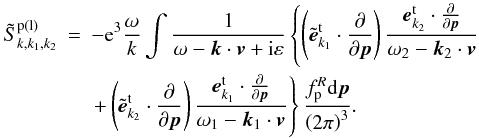 \begin{eqnarray} \tilde{S}_{k,k_{1},k_{2}}^{\rm p(l)} &=&-{\rm e}^{3}\frac{\omega }{k}\int {\frac{1}{ \omega -{{\vec k}}\cdot {{\vec v}}+{\rm i}\varepsilon }}\left\{ { \left( {\tilde{{{\vec e}}}_{{k}_{1}}^{\rm t}\cdot \frac{ \partial }{\partial {{\vec p}}}}\right) \frac{{{\vec e}}_{ {k}_{{{2}}}}^{\rm t}\cdot \frac{\partial }{ \partial {{\vec p}}}}{\omega _{2}-{{\vec k}}_{{ {2}}}\cdot {{\vec v}}}}\right. \notag \\ &&\left. {+\left( {{\tilde{{\vec e}}}_{{k} _{2}}^{\rm t}\cdot \frac{\partial }{\partial {{\vec p}}}}\right) \frac{ {{\vec e}}_{{k}_{{{1}}}}^{\rm t}\cdot \frac{\partial }{\partial {{\vec p}}}}{\omega _{1}-{{\vec k }}_{{1}}\cdot {{\vec v}}}}\right\} \frac{f_{\rm p}^{R}{\rm d }{{\vec p}}}{\left( {{2}\pi }\right) ^{3}}. \label{eq31} \end{eqnarray}