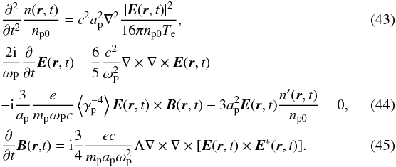 \begin{eqnarray} \label{eq43} &&\frac{\partial ^2}{\partial t^2}\frac{n({{\vec r}},t)}{n_{\rm p0} } = c^2a_{\rm p}^2 \nabla ^2\frac{\left| {{{\vec E}}({{\vec r}},t)} \right|^2}{16\pi n_{\rm p0} T_{\rm e} }, \\ &&\frac{2\rm i}{\omega _{\rm P}}\frac{\partial }{\partial t}{{\vec E}}( {{\vec r}},t)-\frac{6}{5}\frac{c^{2}}{\omega _{\rm P}^{2}}\nabla \times \nabla \times {{\vec E}}({{\vec r}},t) \notag \\ &&-{\rm i}\frac{3}{a_{\rm p}}\frac{e}{m_{\rm p}\omega _{\rm P}c}\left\langle {\gamma _{\rm p}^{-4}} \right\rangle {{\vec E}}({{\vec r}},t)\times { {\vec B}}({{\vec r}},t)-3a_{\rm p}^{2}{{\vec E}}({ {\vec r}},t)\frac{{n}^{\prime }({{\vec r}},t)}{n_{\rm p0}} =0,~~~~~~~~~~~~ \label{eq44} \\ \label{eq45} &&\frac{\partial }{\partial t}{{\vec B}}({{\vec r}}{,}t) = {\rm i} \frac{3}{4}\frac{ec}{m_{\rm p} a_{\rm p} \omega _{\rm P}^2 } \Lambda \nabla \times \nabla \times [{{\vec E}}({{\vec r}},t)\times {{\vec E}} ^\ast ({{\vec r}},t)]. \end{eqnarray}