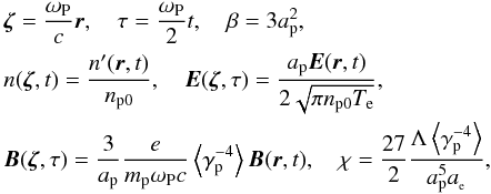 \begin{eqnarray*} &&{{\vec \zeta }} =\frac{\omega _{\rm P}}{c}{{\vec r}},\quad \tau =\frac{\omega _{\rm P}}{2}t,\quad \beta =3a_{\rm p}^{2}, \\ && n({{\vec \zeta }},t) =\frac{{n}^{\prime }({{\vec r} },t)}{n_{\rm p0}},\quad {{\vec E}}({{\vec \zeta }},\tau )= \frac{a_{\rm p}{{\vec E}}({{\vec r}},t)}{2\sqrt{\pi n_{\rm p0}T_{\rm e} }}, \\ &&{{\vec B}}({{\vec \zeta }},\tau ) =\frac{3}{a_{\rm p}}\frac{e }{m_{\rm p}\omega _{\rm P}c}\left\langle {\gamma _{\rm p}^{-4}}\right\rangle { {\vec B}}({{\vec r}},t),\quad \chi =\frac{27}{2}\frac{\Lambda \left\langle {\gamma _{\rm p}^{-4}}\right\rangle }{a_{\rm p}^{5}a_{_{\rm e}}}, \end{eqnarray*}