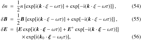 \begin{eqnarray} \label{eq54} \delta n &=& \frac{1}{2}n\left\{ {\exp [{\rm i}({{\vec k}} \cdot {\rm {\bf \xi }} - \omega \tau )] + \exp [ - {\rm i}({{\vec k}} \cdot {\rm {\bf \xi }} - \omega \tau )]} \right\}, \\ \label{eq55} \delta {\vec B} &=& \frac{1}{2}{\vec B}\left\{ {\exp [{\rm i}({{\vec k}} \cdot {\rm {\bf \xi }} - \omega \tau )] + \exp [ - {\rm i}({{\vec k}} \cdot {\rm {\bf \xi }} - \omega \tau )]} \right\}, \\ \delta {{\vec E}} &=&\left\{ {{{\vec E}}\exp [{\rm i}({ {\vec k}}\cdot {{\vec \xi }}-\omega \tau )]+{{\vec E}} ^{+}\exp [-{\rm i}({{\vec k}}\cdot {{\vec \xi }}-\omega \tau )]} \right\} \notag \\ &&\quad\times \exp [{\rm i}({{\vec k}}_{0}\cdot {{\vec \xi }}-\omega _{0}\tau )], \label{eq56} \end{eqnarray}