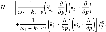 \appendix \setcounter{section}{1} \begin{eqnarray} H &=&\left[ \frac{1}{\omega _{2}-{{\vec k}}_{2}\cdot { {\vec v}}}{\left( {{\tilde{{\vec e}}}_{{k} _{2}}^{\rm t}\cdot \frac{\partial }{\partial {{\vec p}}}}\right) \left( {{{\vec e}}_{{k}_{1}}^{\rm t}\cdot \frac{\partial }{ \partial {{\vec p}}}}\right) }\right. \notag \\ &&\left. {+\frac{1}{\omega _{1}-{{\vec k}}_{1}\cdot {{\vec v}}}\left( {{\tilde{{\vec e}}}_{{k}_{1}}^{\rm t}\cdot \frac{\partial }{\partial {{\vec p}}}}\right) \left( {{ {\vec e}}_{{k}_{2}}^{\rm t}\cdot \frac{\partial }{\partial {{\vec p}}}}\right) }\right] f_{\rm p}^{R}. \label{eqa2} \end{eqnarray}