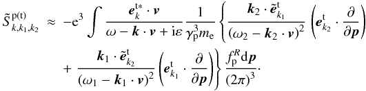 \appendix \setcounter{section}{1} \begin{eqnarray} \tilde{S}_{k,k_{1},k_{2}}^{\rm p\left( {t}\right) } & \approx & -{\rm e}^{3}\int {\frac{ {{\vec e}}_{k}^{\rm t\ast }\cdot {{\vec v}}}{\omega -{ {\vec k}}\cdot {{\vec v}}+{\rm i}\varepsilon }\frac{1}{\gamma _{\rm p}^{3}m_{\rm e}} \left\{ {\frac{{{\vec k}}_2\cdot {\tilde{ {\vec e}}}_{{k}_{1}}^{\rm t}}{\left( {\omega _{2}-{ {\vec k}}_{2}\cdot {{\vec v}}}\right) ^{2}}}\right. }\left( { {{\vec e}}_{{k}_{2}}^{\rm t}\cdot \frac{\partial }{ \partial {{\vec p}}}}\right) \notag \\ &&+\left. {\frac{{{\vec k}}_{1}\cdot {\tilde{{\vec e}}}_{ {k}_{2}}^{\rm t}}{\left( {\omega _{1}-{{\vec k}} _{1}\cdot {{\vec v}}}\right) ^{2}}\left( {{{\vec e}}_{ {k}_{1}}^{\rm t}\cdot \frac{\partial }{\partial {{\vec p }}}}\right) }\right\} \frac{f_{\rm p}^{R}{\rm d}{{\vec p}}}{\left( {2\pi } \right) ^{3}}\cdot \label{eqa3} \end{eqnarray}