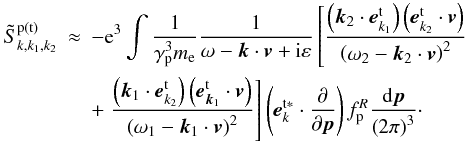 \appendix \setcounter{section}{1} \begin{eqnarray} \tilde{S}_{k,k_{1},k_{2}}^{\rm p\left( {t}\right) } &\approx &-{\rm e}^{3}\int {\frac{1 }{\gamma _{\rm p}^{3}m_{\rm e}}\frac{1}{\omega -{{\vec k}}\cdot { {\vec v}}+{\rm i}\varepsilon }\left[ {\frac{\left( {{{\vec k}}_{{ 2}}\cdot {{\vec e}}_{{k}_{1}}^{\rm t}}\right) \left( { {{\vec e}}_{{k}_{2}}^{\rm t}\cdot {{\vec v}}} \right) }{\left( {\omega _{2}-{{\vec k}}_{2}\cdot {{\vec v} }}\right) ^{2}}}\right. } \notag \\ &&+\left. \frac{\left( {{{\vec k}}_{1}\cdot {{\vec e}}_{ {k}_{2}}^{\rm t}}\right) \left( {{{\vec e}}_{{ {\vec k}}_{1}}^{\rm t}\cdot {{\vec v}}}\right) }{\left( {\omega _{1}- {{\vec k}}_{1}\cdot {{\vec v}}}\right) ^{2}}\right] \left( {{{\vec e}}_{k}^{\rm t\ast }\cdot \frac{\partial }{\partial { {\vec p}}}}\right) f_{\rm p}^{R}\frac{{\rm d}{{\vec p}}}{\left( {2\pi } \right) ^{3}}\cdot \label{eqa4} \end{eqnarray}