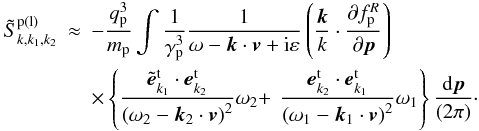 \appendix \setcounter{section}{3} \begin{eqnarray*} \tilde{S}_{k,k_{1},k_{2}}^{\rm p\left( l\right) } &\approx &-\frac{q_{\rm p}^{3}}{ m_{\rm p}}\int {\frac{1}{\gamma _{\rm p}^{3}}\frac{1}{\omega -{{\vec k}} \cdot {{\vec v}}+{\rm i}\varepsilon }}\left( {\frac{{{\vec k}}}{k }\cdot \frac{\partial f_{\rm p}^{R}}{\partial {{\vec p}}}}\right) \\ &&\times\left\{ {\frac{{\tilde{{\vec e}}}_{{k} _{1}}^{\rm t}\cdot {{\vec e}}_{k_{2}}^{\rm t}}{\left( { \omega _{2}-{{\vec k}}_{2}\cdot {{\vec v}}}\right) ^{2}} \omega _{2}+}\right. \left. {\frac{{{\vec e}}_{{k} _{2}}^{\rm t}\cdot {{\vec e}}_{{k}_{1}}^{\rm t}}{\left( { \omega _{1}-{{\vec k}}_{1}\cdot {{\vec v}}}\right) ^{2}} \omega _{1}}\right\} \frac{{\rm d}{{\vec p}}}{\left( {2\pi }\right) }\cdot \end{eqnarray*}