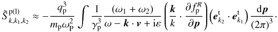 \appendix \setcounter{section}{3} \begin{eqnarray*} \tilde {S}_{k,k_1 ,k_2 }^{\rm p\left( l \right)} \approx - \frac{q_{\rm p}^3 }{m_{\rm p} \omega _{\rm P}^2 }\int {\frac{1}{\gamma _{\rm p}^3 }\frac{\left( {\omega _1 + \omega _2 } \right)}{\omega - {{\vec k}} \cdot {{\vec v}} + {\rm i}\varepsilon }\left( {\frac{{{\vec k}}}{k} \cdot \frac{\partial f_{\rm p} ^R}{\partial {{\vec p}}}} \right)} \left( {{{\vec e}}_{ {k}_2 }^{\rm t} \cdot {{\vec e}}_{{k}_1 }^{\rm t} } \right)\frac{{\rm d}{{\vec p}}}{\left( {2\pi } \right)^3}\cdot \end{eqnarray*}