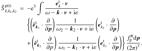 \begin{eqnarray} \tilde{S}_{k,k_{1},k_{2}}^{\rm p(t)} &=&-{\rm e}^{3}\int {\frac{{{\vec e}} _{k}^{\rm t}\cdot {{\vec v}}}{\omega -{{\vec k}}\cdot { {\vec v}}+{\rm i}\varepsilon }} \notag \\ &&{\left\{ {\left( {\tilde{{\vec e}}_{{\vec k}_{1}}^{\rm t}\cdot \frac{\partial }{\partial {\vec p}}}\right) \frac{1}{\omega _{2}-{ {\vec k}}_{2}\cdot {{\vec v}}+{\rm i}\varepsilon }\left( {{ {\vec e}}_{{k}_{2}}^{\rm t}\cdot \frac{\partial }{\partial {{\vec p}}}}\right) }\right. } \notag \\ &&+\left( {\tilde{{\vec e}}_{{\vec k}_{2}}^{\rm t}\cdot \frac{ \partial }{\partial {p}}}\right) \left. {\frac{1}{\omega _{1}-{ {\vec k}}_{1}\cdot {{\vec v}}+{\rm i}\varepsilon }\left( {{ {\vec e}}_{{k}_{1}}^{\rm t}\cdot \frac{\partial }{\partial {{\vec p}}}}\right) }\right\} \frac{f_{\rm p}^{R}{\rm d}{{\vec p}} }{\left( {2\pi }\right) ^{3}}. \label{eq11} \end{eqnarray}