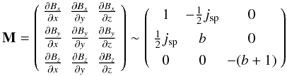 \begin{equation} {\bf M}= \left(\begin{array}{ccc} \frac{\partial B_x}{\partial x} & \frac{\partial B_x}{\partial y} & \frac{\partial B_x}{\partial z} \\[1.5mm] \frac{\partial B_y}{\partial x} & \frac{\partial B_y}{\partial y} & \frac{\partial B_y}{\partial z} \\[1.5mm] \frac{\partial B_z}{\partial x} & \frac{\partial B_z}{\partial y} & \frac{\partial B_z}{\partial z} \end{array} \right)\sim \left(\begin{array}{ccc} 1 & -\frac{1}{2}j_{\rm sp} & 0 \\[1.5mm] \frac{1}{2}j_{\rm sp} & b & 0 \\[1.5mm] 0 & 0 & -(b+1)\end{array} \right) \label{M_general} \end{equation}