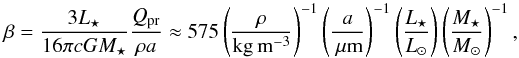\begin{equation} \label{beta} \beta = \frac{3 L_\star}{16 \pi c G M_\star} \frac{Q_{\rm pr}}{\rho a} \approx 575 \left(\frac{\rho}{\rm kg\,m^{-3}}\right)^{-1} \left(\frac{a}{\um}\right)^{-1} \left(\frac{L_\star}{L_\odot}\right) \left(\frac{M_\star}{M_\odot}\right)^{-1}, \end{equation}