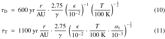 \begin{eqnarray} \tau_\mathrm{D} &\simeq& 600~\mathrm{yr} \, \frac{r}{\mathrm{AU}} \cdot \frac{2.75}{\gamma}\, \left(\frac{\epsilon}{10^{-2}}\right)^{-1}\,\left(\frac{T}{100~\mathrm{K}}\right)^{-\frac{1}{2}}\, \\ \label{eq:tau_sweepup} \tau_\mathrm{T} &\simeq& 1100~\mathrm{yr} \, \frac{r}{\mathrm{AU}} \cdot \frac{2.75}{\gamma}\, \left(\frac{\epsilon}{10^{-2}} \cdot \frac{T}{100~\mathrm{K}} \cdot \frac{\alphat}{10^{-3}}\right)^{-\frac{1}{2}} \end{eqnarray}