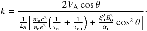 \begin{equation} k= \frac{2 V_{\rm A} \cos \theta}{\frac{1}{4 \pi} \Big[\frac{m_{\rm e} c^2}{n_{\rm e} e^2}\Big(\frac{1}{\tau_{\rm ei}}+\frac{1}{\tau_{\rm en}}\Big)+\frac{\xi_{\rm n}^2 B_0^2}{\alpha_{\rm n}}\cos^2 \theta \Big] }\cdot \end{equation}