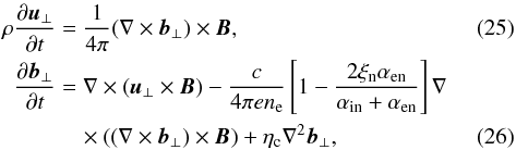 \begin{eqnarray} \label{V2} \rho{{\partial \vec u_{\perp}}\over {\partial t}}&=&{1\over {4\pi}}(\nabla \times \vec b_{\perp}) \times \vec B, \\ {{\partial \vec b_{\perp}}\over {\partial t}}&=&\nabla \times(\vec u_{\perp} \times \vec B)-{{c}\over {4\pi en_{\rm e}}} \left[1- {{2\xi_{\rm n}\alpha_{\rm en}}\over {\alpha_{\rm in}+\alpha_{\rm en}}}\right]\nabla \notag\\\label{B2} &&\quad\times\left((\nabla \times \vec b_{\perp})\times \vec B \right )+\eta_{\rm c} \nabla^2 \vec b_{\perp}, \end{eqnarray}