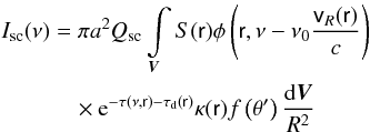 \begin{eqnarray} \label{issc} I_{\rm sc}(\nu) &= \pi a^2 Q_{\rm sc}\int\limits_{\vec{V}}S(\textsf{r}) \phi\left(\textsf{r}, \nu - \nu_0 \frac{\textsf{v}_R(\textsf{r})}{c}\right) \nonumber\\ & \quad \times {\rm e}^{-\tau(\nu,\textsf{r})-\tau_{\rm d}({\textsf{r})}} \kappa(\textsf{r})f\left(\theta'\right)\frac{{\rm d}\vec{V}}{R^2} \end{eqnarray}