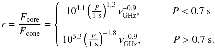 \begin{equation} \label{eq:Gratio} r = \frac{{F_\mathrm{core} }}{{F_\mathrm{cone} }} = \left\{ {\begin{array}{*{20}c} {10^{4.1}\left(\frac{P}{1~\mathrm{s}}\right)^{1.3} \nu_\mathrm{GHz}^{ -0.9}, ~~~~~~~~~~~~ P < 0.7~\mathrm{s}} \\ \\ {10^{3.3}\left(\frac{P}{1~\mathrm{s}}\right)^{ - 1.8} \nu_\mathrm{GHz}^{ -0.9}, ~~~~~~~~~~~~ P > 0.7~\mathrm{s}}. \\ \end{array}} \right. \end{equation}