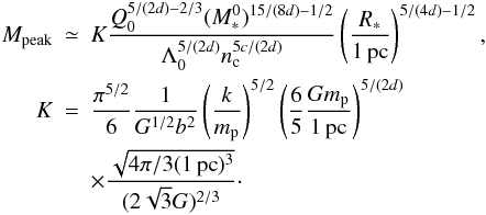 \begin{eqnarray} \nonumber M_{\rm peak} &\simeq& K { Q_0^{5 / (2 d)-2/3} (M_*^0)^{15 / (8 d)-1/2} \over \Lambda_0 ^{5 / (2 d)} n_{\rm c}^{5c/(2d)} } \left( { R_* \over 1 \, {\rm pc}} \right)^{5 / (4d) - 1/2}, \\ \nonumber K &=& {\pi^{5/2} \over 6} {1 \over G^{1/2} b^2} \left( { k \over m_{\rm p}} \right)^{5/2} \left( {6 \over 5} {G m_{\rm p} \over 1 \, {\rm pc} } \right)^{5/(2d)} \\ &&\times { \sqrt{4 \pi / 3 (1 \, {\rm pc})^3 } \over (2 \sqrt{3} G)^{2/3} }\cdot \label{peak2} \end{eqnarray}