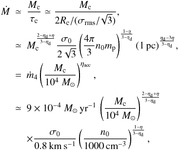 \begin{eqnarray} \nonumber \dot{M} &\simeq& {M_{\rm c} \over \tau_{\rm c}} \simeq {M_{\rm c} \over 2 R_{\rm c}/(\sigma_{\rm rms}/\!\sqrt{3})}, \\ \label{accretion_rate} & \simeq & M_{\rm c}^{{2-\eta_{\rm d} + \eta \over 3 - \eta_{\rm d}}} { \sigma_0 \over 2 \sqrt{3}} \left( {4 \pi \over 3} n_0 m_{\rm p}\right) ^{ 1 - \eta \over 3 - \eta_{\rm d}} (1 \, {\rm pc})^{ \eta_{\rm d} - 3 \eta \over 3 - \eta_{\rm d}} , \label{dM_dt} \\ &=& \dot{m}_4 \left( {M_{\rm c} \over 10^4~ M_\odot} \right) ^{\eta_{\rm acc}}, \nonumber \\ &\simeq& 9 \times 10^{-4} ~M_\odot \, {\rm yr}^{-1} \, \left( {M_{\rm c} \over 10^4 ~M_\odot} \right) ^{2 - \eta_{\rm d} + \eta \over 3-\eta_{\rm d}} \nonumber \\ && \times {\sigma_0 \over 0.8 \, {\rm km \, s^{-1}} } \left( { n_0 \over 1000 \, {\rm cm}^{-3}} \right)^{1 - \eta \over 3 - \eta_{\rm d}}, \nonumber \end{eqnarray}