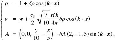 \begin{equation} \left\{\begin{array}{lcl} \rho &=& 1 + \delta\rho\cos\left(\vec{k}\cdot\vec{x}\right) \\ \noalign{\medskip} \vec{v} &=& \DS \vec{w} + \frac{c_{\rm s}}{2}\sqrt{\frac{7}{10}} \frac{H\vec{k}}{4\pi}\delta\rho \cos\left(\vec{k}\cdot\vec{x}\right) \\ \noalign{\medskip} \vec{A} &=&\DS \left(0,0,\frac{y}{10}-\frac{x}{5}\right) + \delta A \left(2,-1,5\right)\sin\left(\vec{k}\cdot\vec{x}\right), \end{array}\right. \end{equation}