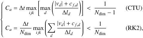 \begin{equation} \label{eq:Ca} \left\{\begin{array}{lcll} \DS C_a = \Delta t \max_{ijk}\left[ \max_d\left(\frac{|v_d| + c_{f,d}}{\Delta l_d}\right)\right] & < & \DS \frac{1}{N_{\rm dim}-1} &\quad\textrm{(CTU)} \\ \noalign{\medskip} \DS C_a = \frac{\Delta t}{N_{\rm dim}}\max_{ijk}\left( \sum_d \frac{|v_d| + c_{f,d}}{\Delta l_d}\right) & < & \DS\frac{1}{N_{\rm dim}} &\quad\textrm{(RK2)} , \end{array}\right. \end{equation}