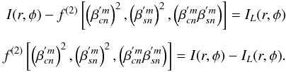 \begin{eqnarray*} I(r,\phi) - f^{(2)} \left[\left(\beta_{cn}^{'m}\right)^2, \left(\beta_{sn}^{'m}\right)^2, \left(\beta_{cn}^{'m}\beta_{sn}^{'m}\right)\right] = I_L(r,\phi)\\[1.5mm] f^{(2)}\left[\left(\beta_{cn}^{'m}\right)^2,\left(\beta_{sn}^{'m}\right)^2,\left(\beta_{cn}^{'m}\beta_{sn}^{'m}\right)\right] = I(r,\phi)-I_L(r,\phi). \end{eqnarray*}