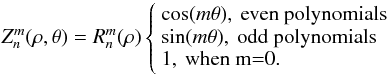 \begin{equation} Z_n^m(\rho,\theta)=R_n^m(\rho) \left\{ \begin{array}{l} \cos (m\theta), \: \text{even polynomials}\\ \sin (m\theta), \: \text{odd polynomials}\\ 1, \: \text{when m=0.}\\ \end{array} \right. \end{equation}