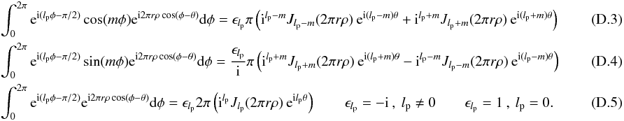 \appendix \setcounter{section}{4} \begin{eqnarray} &&\int_{0}^{2\pi} {\rm e}^{{\rm i}(l_{\rm p} \phi-\pi/2)} \cos (m\phi) {\rm e}^{{\rm i} 2\pi r \rho \cos(\phi-\theta)} {\rm d}\phi= \epsilon_{l_{\rm p}}\pi \left({\rm i}^{l_{\rm p}-m} J_{l_{\rm p}-m}(2\pi r \rho)\: {\rm e}^{{\rm i} (l_{\rm p}-m) \theta} + {\rm i}^{l_{\rm p}+m} J_{l_{\rm p}+m}(2\pi r \rho)\: {\rm e}^{{\rm i} (l_{\rm p}+m) \theta} \right) \\ &&\int_{0}^{2\pi} {\rm e}^{{\rm i}(l_{\rm p} \phi-\pi/2)} \sin (m\phi) {\rm e}^{{\rm i} 2\pi r \rho \cos(\phi-\theta)} {\rm d}\phi=\frac{\epsilon_{l_{\rm p}}} {\rm i}\pi \left({\rm i}^{l_{\rm p}+m} J_{l_{\rm p}+m}(2\pi r \rho)\: {\rm e}^{{\rm i} (l_{\rm p}+m) \theta} - {\rm i}^{l_{\rm p}-m} J_{l_{\rm p}-m}(2\pi r \rho)\: {\rm e}^{{\rm i} (l_{\rm p}-m) \theta} \right) \\ &&\int_{0}^{2\pi} {\rm e}^{{\rm i}(l_{\rm p} \phi-\pi/2)} {\rm e}^{{\rm i} 2\pi r \rho \cos(\phi-\theta)} {\rm d}\phi= \epsilon_{l_{\rm p}} 2\pi \left({\rm i}^{l_{\rm p}} J_{l_{\rm p}}(2\pi r \rho)\: {\rm e}^{{\rm i} l_{\rm p}\theta}\right) \qquad \epsilon_{l_{\rm p}}=-{\rm i} \:,\: l_{\rm p}\neq0 \qquad \epsilon_{l_{\rm p}}=1 \:,\: l_{\rm p}=0 .~~~~~~~~~~~~~~~~~~~ \end{eqnarray}