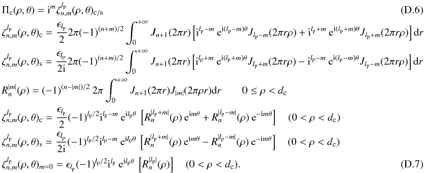 \appendix \setcounter{section}{4} \begin{eqnarray} &&\Pi_{\rm c}(\rho,\theta)={\rm i}^m \zeta_{n,m}^{l_{\rm p}}(\rho,\theta)_{\rm c/s} \\ &&\zeta_{n,m}^{l_{\rm p}}(\rho,\theta)_{\rm c}=\frac{\epsilon_{l_{\rm p}}} {2} 2\pi (-1)^{(n+m)/2} \int_{0}^{+\infty} J_{n+1}(2\pi r) \left[{\rm i}^{l_{\rm p}-m} \:{\rm e}^{{\rm i}(l_{\rm p}-m)\theta} J_{l_{\rm p}-m}(2 \pi r \rho) + {\rm i}^{l_{\rm p}+m} \:{\rm e}^{{\rm i}(l_{\rm p}+m)\theta} J_{l_{\rm p}+m}(2 \pi r \rho)\right] {\rm d}r \nonumber \\ &&\zeta_{n,m}^{l_{\rm p}}(\rho,\theta)_{\rm s}=\frac{\epsilon_{l_{\rm p}}} {2{\rm i}} 2\pi (-1)^{(n+m)/2} \int_{0}^{+\infty} J_{n+1}(2\pi r) \left[{\rm i}^{l_{\rm p}+m} \: {\rm e}^{{\rm i}(l_{\rm p}+m)\theta} J_{l_{\rm p}+m}(2 \pi r \rho) - {\rm i}^{l_{\rm p}-m} \:{\rm e}^{{\rm i}(l_{\rm p}-m)\theta} J_{l_{\rm p}-m}(2 \pi r \rho)\right] {\rm d}r \nonumber\\ && R_{n}^{|m|}(\rho)=(-1)^{(n-|m|)/2} \: 2\pi \int_0^{+\infty} J_{n+1}(2\pi r)J_{|m|}(2\pi \rho r) {\rm d}r \qquad 0\leq\rho<d_{\rm c} \nonumber \\ &&\zeta_{n,m}^{l_{\rm p}}(\rho,\theta)_{\rm c}=\frac{\epsilon_{l_{\rm p}}} {2} (-1)^{l_{\rm p}/2} {\rm i}^{l_{\rm p}-m}\: {\rm e}^{{\rm i} l_{\rm p}\theta}\: \left[R_n^{|l_{\rm p}+m|}(\rho) \: {\rm e}^{{\rm i}m\theta} + R_n^{|l_{\rm p}-m|}(\rho) \: {\rm e}^{-{\rm i}m\theta} \right]\quad (0<\rho<d_{\rm c})\nonumber\\ &&\zeta_{n,m}^{l_{\rm p}}(\rho,\theta)_{\rm s}=\frac{\epsilon_{l_{\rm p}}} {2 {\rm i}} (-1)^{l_{\rm p}/2} {\rm i}^{l_{\rm p}-m}\: {\rm e}^{{\rm i} l_{\rm p}\theta}\: \left[R_n^{|l_{\rm p}+m|}(\rho) \: {\rm e}^{{\rm i}m\theta} - R_n^{|l_{\rm p}-m|}(\rho) \: {\rm e}^{-{\rm i}m\theta}\right]\quad (0<\rho<d_{\rm c})\nonumber\\ &&\zeta_{n,m}^{l_{\rm p}}(\rho,\theta)_{m=0}= \epsilon_{l_{\rm p}} (-1)^{l_{\rm p}/2} {\rm i}^{l_{\rm p}} \: {\rm e}^{{\rm i} l_{\rm p}\theta}\: \left[R_n^{|l_{\rm p}|}(\rho) \right]\quad (0<\rho<d_{\rm c}) . \end{eqnarray}