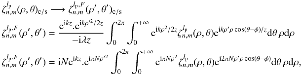 \appendix \setcounter{section}{8} \begin{eqnarray} \label{fr1} &&\zeta_{n,m}^{l_{\rm p}}(\rho,\theta)_{\rm c/s} \longrightarrow \zeta_{n,m}^{l_{\rm p},F}(\rho',\theta')_{\rm c/s}\\ &&\zeta_{n,m}^{l_{\rm p},F}(\rho',\theta')=\frac{{\rm e}^{{\rm i} k z}.{\rm e}^{{\rm i} k \rho'^{2} /2z}}{-{\rm i} \lambda z} \int_{0}^{2\pi} \int_{0}^{+\infty} {\rm e}^{{\rm i} k \rho^{2}/2z} \zeta_{n,m}^{l_{\rm p}}(\rho,\theta) {\rm e}^{{\rm i} k \rho' \rho \cos(\theta-\phi)/z} {\rm d}\theta \: \rho {\rm d}\rho \nonumber\\ &&\zeta_{n,m}^{l_{\rm p},F}(\rho',\theta')={\rm i}N {\rm e}^{{\rm i} k z}.{\rm e}^{{\rm i} \pi N \rho'^{2}} \int_{0}^{2\pi} \int_{0}^{+\infty} {\rm e}^{{\rm i} \pi N \rho^{2}} \zeta_{n,m}^{l_{\rm p}}(\rho,\theta) {\rm e}^{{\rm i} 2 \pi N \rho' \rho \cos(\theta-\phi)} {\rm d}\theta \: \rho {\rm d}\rho ,\nonumber \end{eqnarray}