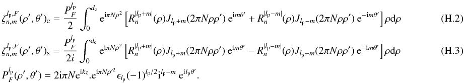 \appendix \setcounter{section}{8} \begin{eqnarray} \label{fr2a} &&\zeta_{n,m}^{l_{\rm p},F}(\rho',\theta')_{\rm c}=\frac{P_F^{l_{\rm p}}} {2}\int_{0}^{d_{\rm c}} {\rm e}^{{\rm i} \pi N \rho^{2}} \left[R_n^{|l_{\rm p}+m|}(\rho) J_{l_{\rm p} + m}(2 \pi N \rho \rho' )\: {\rm e}^{{\rm i}m\theta'} + R_n^{|l_{\rm p}-m|}(\rho) J_{l_{\rm p}-m}(2 \pi N \rho \rho' )\: {\rm e}^{-{\rm i}m\theta'} \right] \rho {\rm d}\rho\\ &&\zeta_{n,m}^{l_{\rm p},F}(\rho',\theta')_{\rm s}=\frac{P_F^{l_{\rm p}}} {2i}\int_{0}^{d_{\rm c}} {\rm e}^{{\rm i} \pi N \rho^{2}} \left[R_n^{|l_{\rm p}+m|}(\rho) J_{l_{\rm p} + m}(2 \pi N \rho \rho' )\: {\rm e}^{{\rm i}m\theta'} - R_n^{|l_{\rm p}-m|}(\rho) J_{l_{\rm p}-m}(2 \pi N \rho \rho' )\: {\rm e}^{-{\rm i}m\theta'} \right] \rho {\rm d}\rho~~~~~~~~~~~~~~~~~~~~~~~~\\ &&P_F^{l_{\rm p}}(\rho',\theta')=2{\rm i}\pi N {\rm e}^{{\rm i} k z}.{\rm e}^{{\rm i} \pi N \rho'^{2}} \epsilon_{l_{\rm p}} (-1)^{l_{\rm p}/2} {\rm i}^{l_{\rm p}-m}\: {\rm e}^{{\rm i}l_{\rm p}\theta'} .\nonumber \end{eqnarray}