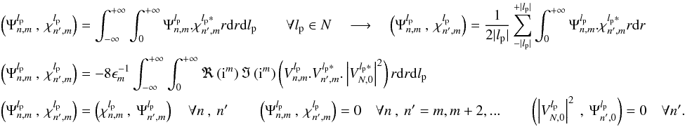 \appendix \setcounter{section}{14} \begin{eqnarray} \label{f_inner_p3} &&\left(\Psi_{n,m}^{l_{\rm p}}\:,\:\chi_{n',m}^{l_{\rm p}}\right)=\int_{-\infty}^{+\infty}\int_0^{+\infty}\Psi_{n,m}^{l_{\rm p}}.\chi_{n',m}^{l_{\rm p}*}r{\rm d}r {\rm d}l_{\rm p} \qquad \forall l_{\rm p} \in N \quad \longrightarrow \quad \left(\Psi_{n,m}^{l_{\rm p}}\:,\:\chi_{n',m}^{l_{\rm p}}\right)=\frac{1} {2|l_{\rm p}|}\sum_{-|l_{\rm p}|}^{+|l_{\rm p}|}\int_0^{+\infty}\Psi_{n,m}^{l_{\rm p}}.\chi_{n',m}^{l_{\rm p}*}r{\rm d}r \\ &&\nonumber\left(\Psi_{n,m}^{l_{\rm p}}\:,\:\chi_{n',m}^{l_{\rm p}}\right)=-8 \epsilon_{m}^{-1}\int_{-\infty}^{+\infty}\int_0^{+\infty}\Re\left({\rm i}^m\right)\Im\left({\rm i}^m\right) \left( V_{n,m}^{l_{\rm p}} . V_{n',m}^{l_{\rm p}*} . \left|V_{N,0}^{l_{\rm p}*}\right|^2\right) r{\rm d}r {\rm d}l_{\rm p}\\ &&\nonumber\left(\Psi_{n,m}^{l_{\rm p}}\:,\:\chi_{n',m}^{l_{\rm p}}\right)=\left(\chi_{n,m}^{l_{\rm p}}\:,\:\Psi_{n',m}^{l_{\rm p}}\right) \quad \forall n\:,\:n' \qquad \left(\Psi_{n,m}^{l_{\rm p}}\:,\:\chi_{n',m}^{l_{\rm p}}\right) = 0 \quad \forall n\:,\:n' = m,m+2,...\qquad \left(\left| V_{N,0}^{l_{\rm p}}\right|^2\:,\:\Psi_{n',0}^{l_{\rm p}}\right) = 0 \quad \forall n'. \end{eqnarray}