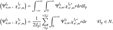 \begin{eqnarray} \label{f_inner_p} &&\left(\Psi_{n,m}^{l_{\rm p}}\:,\:\chi_{n',m}^{l_{\rm p}}\right)=\int_{-\infty}^{+\infty}\int_0^{+\infty}\Psi_{n,m}^{l_{\rm p}}.\chi_{n',m}^{l_{\rm p}*}r{\rm d}r {\rm d}l_{\rm p} \\ &&\left(\Psi_{n,m}^{l_{\rm p}}\:,\:\chi_{n',m}^{l_{\rm p}}\right)=\frac{1} {2|l_{\rm p}|}\sum_{-|l_{\rm p}|}^{+|l_{\rm p}|}\int_0^{+\infty}\Psi_{n,m}^{l_{\rm p}}.\chi_{n',m}^{l_{\rm p}*}r{\rm d}r \qquad \forall l_{\rm p} \in N. \nonumber \end{eqnarray}