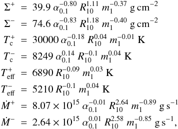 \appendix \setcounter{section}{1} \begin{eqnarray} \label{hecrit} \Sigma^+ & = & 39.9~\alpha_{0.1}^{-0.80}~R_{10}^{ 1.11}~m_1^{-0.37}~ \mathrm{g\,cm^{-2}}\nonumber \\ \Sigma^- & = &74.6~\alpha_{0.1}^{-0.83}~R_{10}^{ 1.18}~m_1^{-0.40}~\mathrm{g\,cm^{-2}}\nonumber\\ T_{\rm c}^+ &=&30000 ~\alpha_{0.1}^{-0.18}~R_{10}^{ 0.04}~m_1^{-0.01}~\mathrm{K}\nonumber\\ T_{\rm c}^- &=&8249~\alpha_{0.1}^{0.14}~R_{10}^{-0.1}~m_1^{ 0.04~}\mathrm{K}\\ T_{\rm eff}^+ &=&6890~R_{10}^{-0.09}~m_1^{ 0.03}~\mathrm{K}\nonumber\\ T_{\rm eff}^- &=&5210~R_{10}^{-0.1}~m_1^{ 0.04}~\mathrm{K}\nonumber\\ \dot{M}^+ &=&8.07\times 10^{15}~\alpha_{0.1}^{-0.01}~R_{10}^{ 2.64}~m_1^{-0.89}~\mathrm{g\,s^{-1}}\nonumber\\ \dot{M}^- &=&2.64\times 10^{15}~\alpha_{0.1}^{0.01}~R_{10}^{ 2.58}~m_1^{-0.85}~\mathrm{g\,s^{-1}},\nonumber \end{eqnarray}