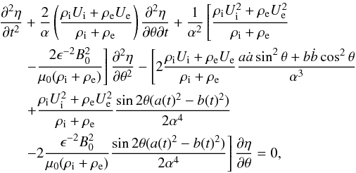 \begin{eqnarray} \frac{\partial^2\eta}{\partial t^2}&+\frac{2}{\alpha}\left(\frac{\rho_{\rm i}U_{\rm i}+\rho_{\rm e}U_{\rm e}}{\rho_{\rm i}+\rho_{\rm e}}\right)\frac{\partial^2\eta}{\partial \theta \partial t}+\frac{1}{\alpha^2}\left[\frac{\rho_{\rm i}U_{\rm i}^2+\rho_{\rm e}U_{\rm e}^2}{\rho_{\rm i}+\rho_{\rm e}}\right.\notag \\ &&\left.-\frac{2\epsilon^{-2}B_0^2}{\mu_0(\rho_{\rm i}+\rho_{\rm e})}\right]\frac{\partial^2\eta}{\partial \theta^2}-\left[2\frac{\rho_{\rm i}U_{\rm i}+\rho_{\rm e}U_{\rm e}}{\rho_{\rm i}+\rho_{\rm e}}\frac{a\dot{a}\sin^2\theta+b\dot{b}\cos^2\theta}{\alpha^3}\right.\notag \\ &&\left.+\frac{\rho_{\rm i}U_{\rm i}^2+\rho_{\rm e}U_{\rm e}^2}{\rho_{\rm i}+\rho_{\rm e}}\frac{\sin2\theta(a(t)^2-b(t)^2)}{2\alpha^4}\right.\notag \\ \label{eq:2.5} &&\left. -2\frac{\epsilon^{-2}B_0^2}{\mu_0(\rho_{\rm i}+\rho_{\rm e})}\frac{\sin2\theta(a(t)^2-b(t)^2)}{2\alpha^4}\right]\frac{\partial \eta}{\partial \theta}=0, \end{eqnarray}