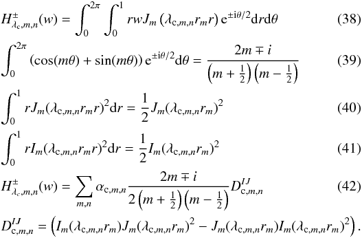 \begin{eqnarray} \label{h1} &&H^{\pm}_{\lambda_{\rm c},m,n}(w)=\int_0^{2\pi} \int_0^{1} r w J_{m}\left(\lambda_{{\rm c},m,n} r_m r\right) {\rm e}^{\pm {\rm i}\theta/2} {\rm d}r {\rm d}\theta \\ &&\int_0^{2\pi} \left(\cos(m\theta) + \sin(m\theta)\right) {\rm e}^{\pm {\rm i}\theta/2} {\rm d}\theta= \frac{ 2m \mp i} {\left(m+\frac{1}{2}\right)\left(m-\frac{1}{2}\right)}\\ && \int_0^{1} r J_{m}(\lambda_{{\rm c},m,n} r_m r)^2 {\rm d}r = \frac{1} {2}J_{m}(\lambda_{{\rm c},m,n} r_m)^2 \\ &&\int_0^{1} r I_{m}(\lambda_{{\rm c},m,n} r_m r)^2 {\rm d}r = \frac{1} {2}I_{m}(\lambda_{{\rm c},m,n} r_m)^2 \\ \label{h2} &&H^{\pm}_{\lambda_c,m,n}(w)= \sum_{m,n} \alpha_{{\rm c},m,n} \frac{2m \mp i} {2\left(m+\frac{1}{2}\right)\left(m-\frac{1}{2}\right)} D^{IJ}_{{\rm c},m,n}\\ &&D^{IJ}_{{\rm c},m,n} = \left(I_m(\lambda_{{\rm c},m,n} r_m) J_{m}(\lambda_{{\rm c},m,n} r_m)^2 - J_m(\lambda_{{\rm c},m,n} r_m)I_m(\lambda_{{\rm c},m,n} r_m)^2\right) .\nonumber \end{eqnarray}