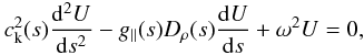 \begin{eqnarray} \label{govern} c_{\rm k}^{2}(s)\frac{{\rm d}^{2}U}{{\rm d}s^{2}} - {g_\parallel(s) D_{\rho}(s)} \frac{{\rm d}U}{{\rm d}s} + \omega^{2}U = 0, \end{eqnarray}