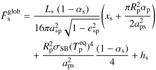 \begin{eqnarray} \label{eq:F_glob} \nonumber \bar{F}_\mathrm{s}^\mathrm{glob} &=& \frac{L_* \ (1-\alpha_\mathrm{s})}{16{\pi}a_\mathrm{*p}^2\sqrt{1-e_\mathrm{*p}^2}} {\Bigg (} x_\mathrm{s} + \frac{{\pi}R_\mathrm{p}^2\alpha_\mathrm{p}}{2a_\mathrm{ps}^2} {\Bigg )} \\ && \ \ \ \ + \frac{R_\mathrm{p}^2 \sigma_\mathrm{SB} (T_\mathrm{p}^\mathrm{eq})^4}{a_\mathrm{ps}^2} \frac{(1-\alpha_\mathrm{s})}{4} + h_\mathrm{s} \end{eqnarray}