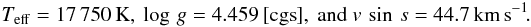 \begin{eqnarray*} T_{\rm eff} = 17\,750\,{\rm K}, \ \log\,g = 4.459\,[{\rm cgs}], \ {\rm and} \ v\,\sin\,s = 44.7\,{\rm km\,s}^{-1}\!. \end{eqnarray*}