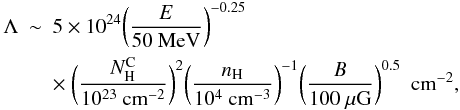 \appendix \setcounter{section}{1} \begin{eqnarray} \Lambda & \sim & 5 \times 10^{24}\bigg({E \over 50{\rm~MeV}}\bigg)^{-0.25} \nonumber \\ & & \times~ \bigg({N_{\rm H}^{\rm C} \over 10^{23}{\rm~cm^{-2}}}\bigg)^2 \bigg({n_{\rm H} \over 10^{4}{\rm~cm^{-3}}}\bigg)^{-1} \bigg({B \over 100{\rm~\mu G}}\bigg)^{0.5}~~{\rm cm}^{-2}, \label{eq6} \end{eqnarray}