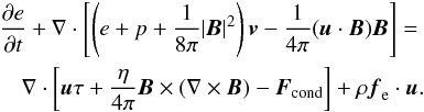 \begin{eqnarray} \frac{\partial e}{\partial t} + \nabla \cdot \left[\left(e+p+\frac{1}{8 \pi} |\vec{B}|^2\right)\vec{v} - \frac{1}{4\pi} (\vec{u}\cdot \vec{B}) \vec{B} \right] = \nonumber \\ \nabla \cdot \left[ \vec{u} \tau + \frac{\eta}{4\pi} \vec{B} \times(\nabla \times \vec{B}) - \vec{F}_{\rm cond} \right] +\rho \vec{f}_{\rm e} \cdot \vec{u}. \label{energy} \end{eqnarray}