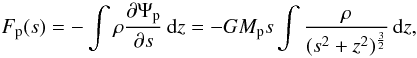 \begin{equation} \label{eq:force_s} F_\mathrm{p}(s) = - \int \rho \frac{\partial \Psi_\mathrm{p}}{\partial s} \,{\rm d}z = - G M_\mathrm{p} s \int \frac{\rho}{(s^2 + z^2)^\frac{3}{2}} \,{\rm d}z, \end{equation}
