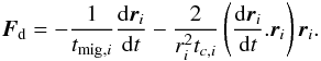 \begin{equation} \vec{F}_\mathrm{d} = - \frac{1}{t_{{\rm mig},i}} \deriv{\vec{r}_i}{t} - \frac{2}{r_i^2 t_{c,i}} \left(\deriv{\vec{r}_i}{t}.\vec{r}_i\right)\vec{r}_i. \end{equation}