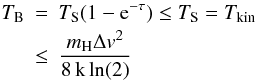 \begin{eqnarray} T_{\rm B} &=& T_{\rm S} (1-{\rm e}^{-\tau}) \leq T_{\rm S} = T_{\rm kin} \nonumber \\ &\leq& \frac{{m_{\rm H}} \Delta v^2}{\rm 8\,k\,ln(2)} \end{eqnarray}