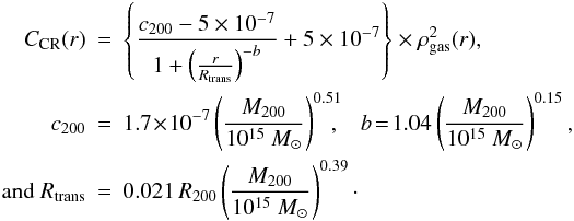 \begin{eqnarray} \label{eq_CRR} C_{\rm CR}(r) &=& \left\{\frac{c_{200}-5\times 10^{-7}}{1+\left(\frac{r}{R_{\rm trans}}\right)^{-b}} +5\times 10^{-7} \right\} \times \rho_{\rm gas}^2(r),\\ c_{200} &=& 1.7\! \times\! 10^{-7} \left(\frac{M_{200}}{10^{15}~M_\odot}\right)^{0.51}\!\!\!\!,\,\,\;\; b \!= \!1.04 \left(\frac{M_{200}}{10^{15}~M_\odot}\right)^{0.15},\nonumber\\ {\rm and~} R_{\rm trans} &=& 0.021 \, R_{200} \left(\frac{M_{200}}{10^{15}~M_\odot}\right)^{0.39}\cdot \nonumber \end{eqnarray}